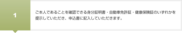 ご本人であることを確認できる身分証明書・自動車免許証・健康保険証のいずれかを
提示していただき、申込書に記入していただきます。
